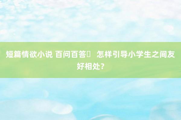 短篇情欲小说 百问百答㊼ 怎样引导小学生之间友好相处？