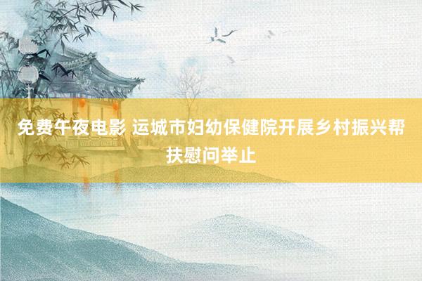 免费午夜电影 运城市妇幼保健院开展乡村振兴帮扶慰问举止