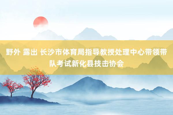 野外 露出 长沙市体育局指导教授处理中心带领带队考试新化县技击协会