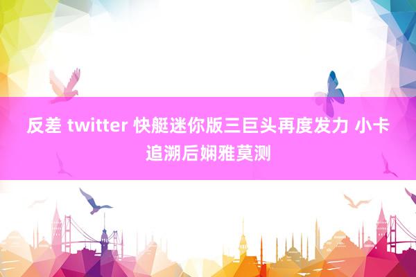 反差 twitter 快艇迷你版三巨头再度发力 小卡追溯后娴雅莫测