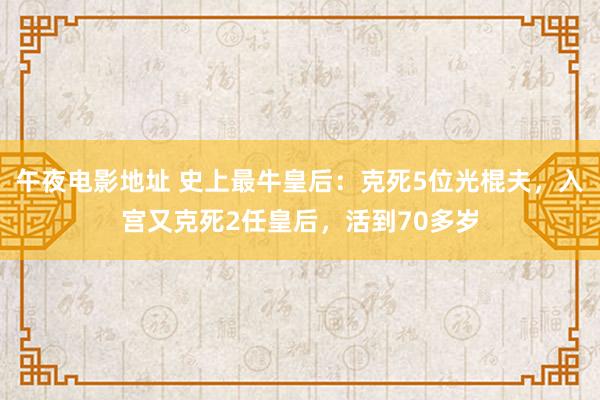 午夜电影地址 史上最牛皇后：克死5位光棍夫，入宫又克死2任皇后，活到70多岁