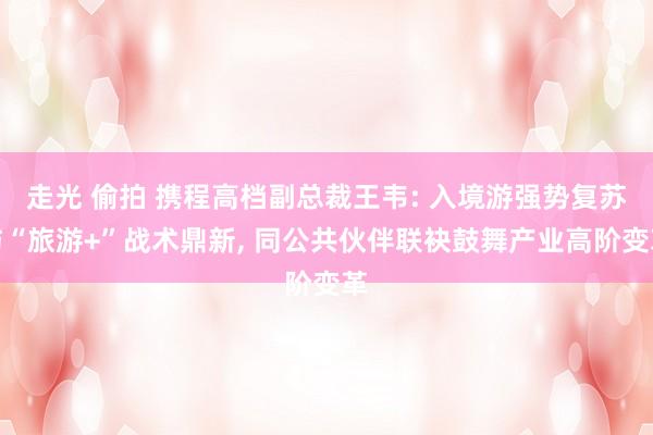 走光 偷拍 携程高档副总裁王韦: 入境游强势复苏与“旅游+”战术鼎新， 同公共伙伴联袂鼓舞产业高阶变革