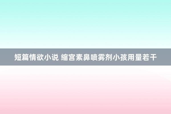 短篇情欲小说 缩宫素鼻喷雾剂小孩用量若干