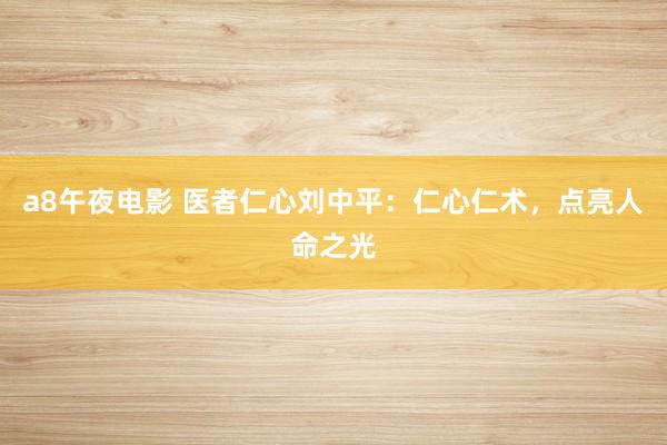 a8午夜电影 医者仁心刘中平：仁心仁术，点亮人命之光