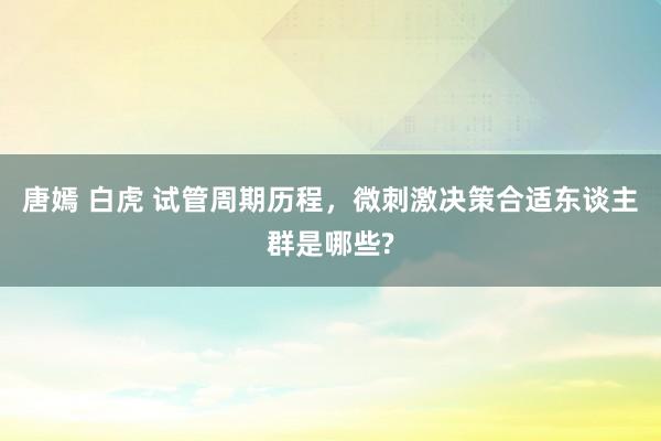 唐嫣 白虎 试管周期历程，微刺激决策合适东谈主群是哪些?