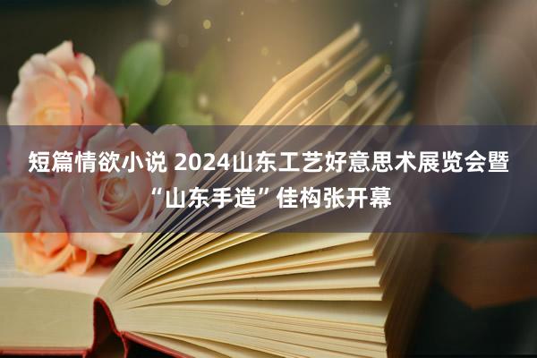 短篇情欲小说 2024山东工艺好意思术展览会暨“山东手造”佳构张开幕