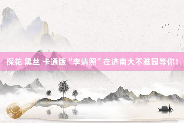 探花 黑丝 卡通版“李清照”在济南大不雅园等你！