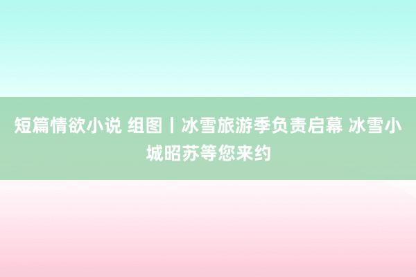 短篇情欲小说 组图丨冰雪旅游季负责启幕 冰雪小城昭苏等您来约