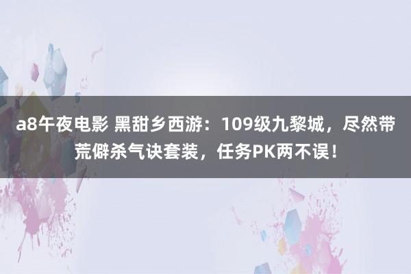 a8午夜电影 黑甜乡西游：109级九黎城，尽然带荒僻杀气诀套装，任务PK两不误！