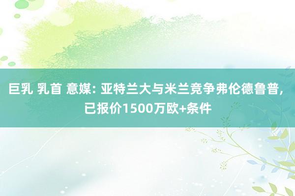 巨乳 乳首 意媒: 亚特兰大与米兰竞争弗伦德鲁普， 已报价1500万欧+条件