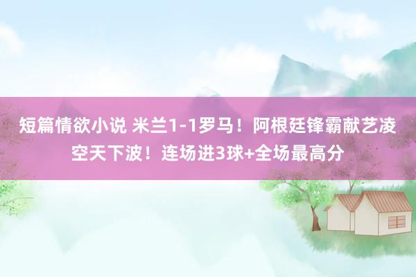 短篇情欲小说 米兰1-1罗马！阿根廷锋霸献艺凌空天下波！连场进3球+全场最高分