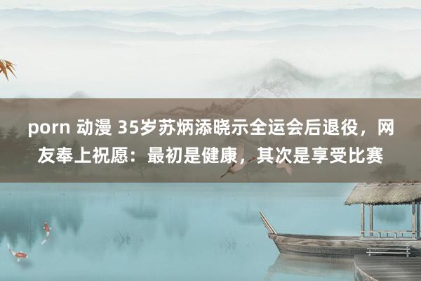 porn 动漫 35岁苏炳添晓示全运会后退役，网友奉上祝愿：最初是健康，其次是享受比赛