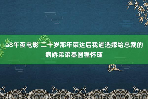 a8午夜电影 二十岁那年荣达后我遴选嫁给总裁的病娇弟弟秦圆程怀瑾