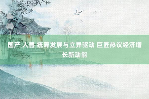 国产 人兽 统筹发展与立异驱动 巨匠热议经济增长新动能