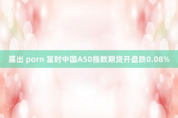 露出 porn 富时中国A50指数期货开盘跌0.08%