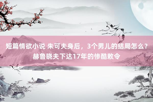 短篇情欲小说 朱可夫身后，3个男儿的结局怎么？赫鲁晓夫下达17年的惨酷敕令