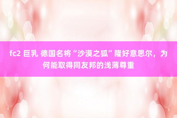 fc2 巨乳 德国名将“沙漠之狐”隆好意思尔，为何能取得同友邦的浅薄尊重