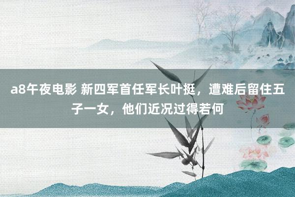 a8午夜电影 新四军首任军长叶挺，遭难后留住五子一女，他们近况过得若何