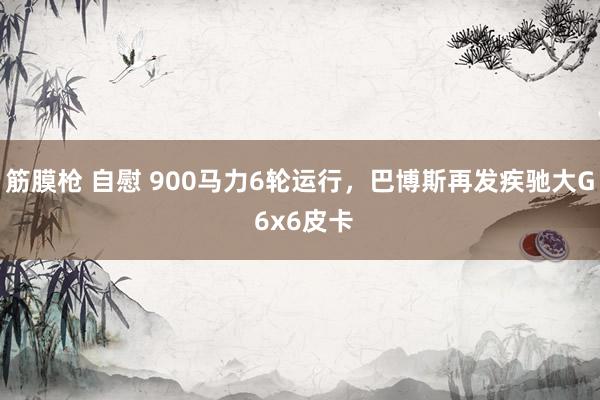 筋膜枪 自慰 900马力6轮运行，巴博斯再发疾驰大G 6x6皮卡