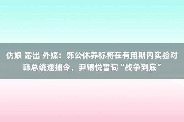 伪娘 露出 外媒：韩公休养称将在有用期内实验对韩总统逮捕令，尹锡悦誓词“战争到底”