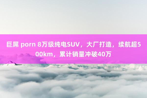巨屌 porn 8万级纯电SUV，大厂打造，续航超500km，累计销量冲破40万