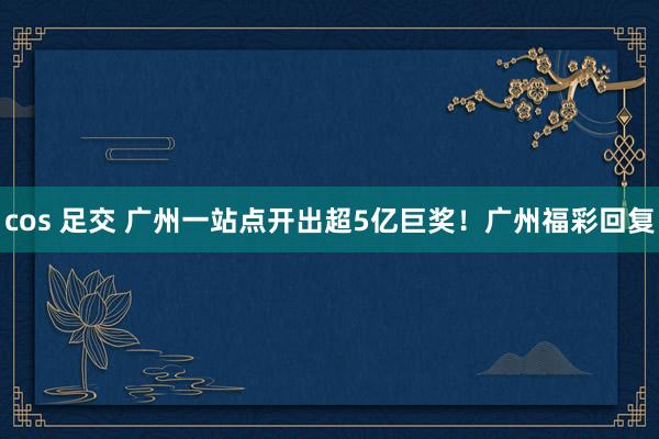 cos 足交 广州一站点开出超5亿巨奖！广州福彩回复