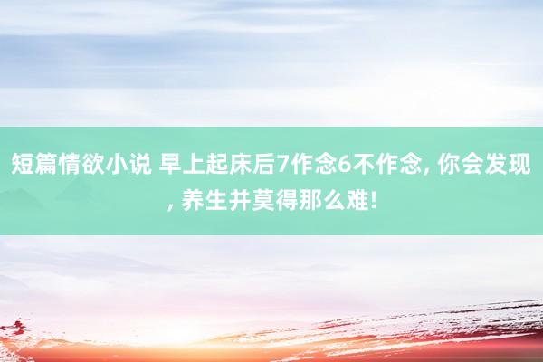短篇情欲小说 早上起床后7作念6不作念， 你会发现， 养生并莫得那么难!