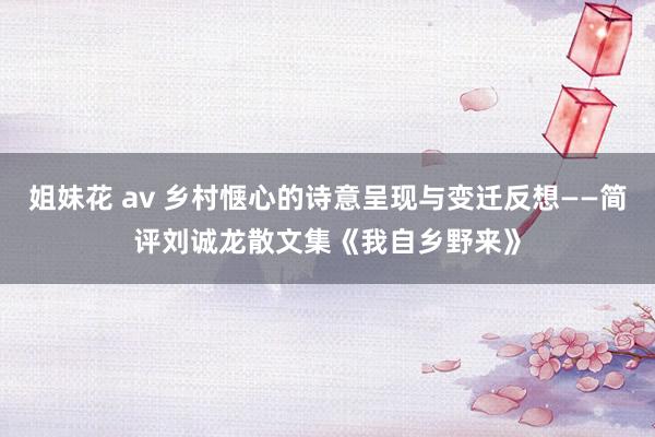 姐妹花 av 乡村惬心的诗意呈现与变迁反想——简评刘诚龙散文集《我自乡野来》