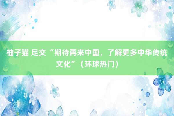 柚子猫 足交 “期待再来中国，了解更多中华传统文化”（环球热门）