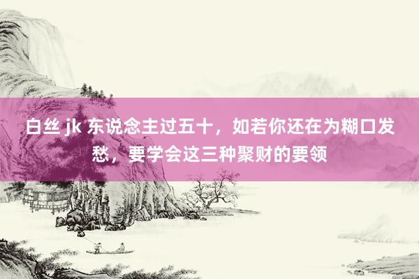 白丝 jk 东说念主过五十，如若你还在为糊口发愁，要学会这三种聚财的要领