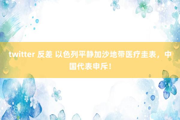 twitter 反差 以色列平静加沙地带医疗圭表，中国代表申斥！