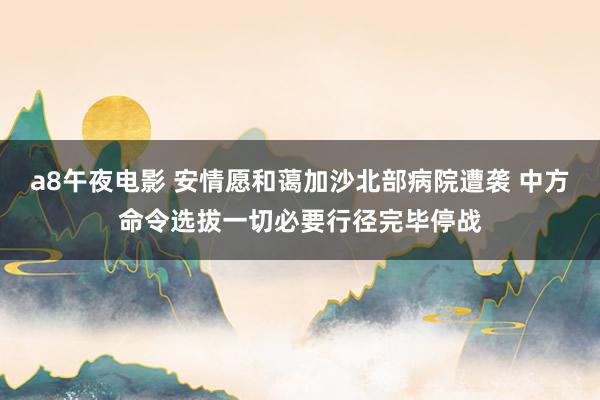 a8午夜电影 安情愿和蔼加沙北部病院遭袭 中方命令选拔一切必要行径完毕停战