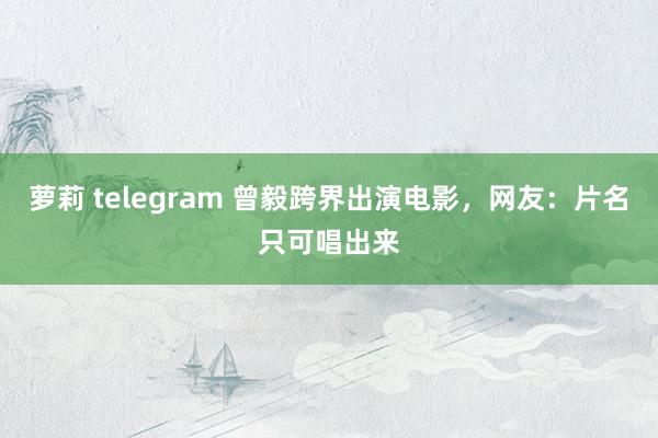 萝莉 telegram 曾毅跨界出演电影，网友：片名只可唱出来