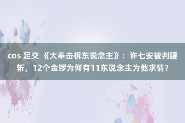 cos 足交 《大奉击柝东说念主》：许七安被判腰斩，12个金锣为何有11东说念主为他求情？