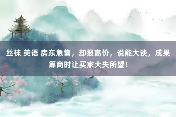 丝袜 英语 房东急售，却报高价，说能大谈，成果筹商时让买家大失所望！