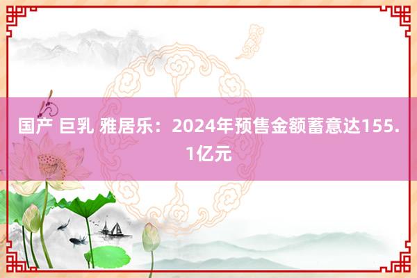 国产 巨乳 雅居乐：2024年预售金额蓄意达155.1亿元