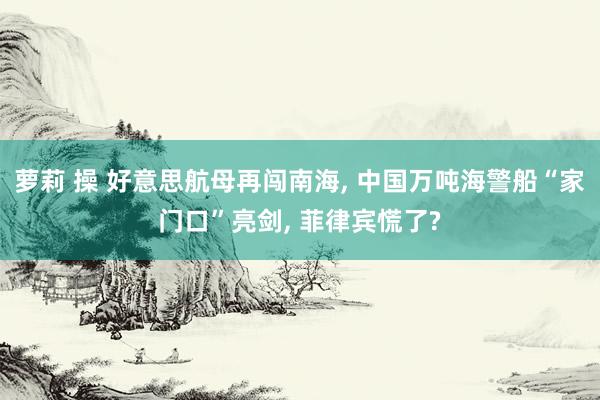 萝莉 操 好意思航母再闯南海， 中国万吨海警船“家门口”亮剑， 菲律宾慌了?