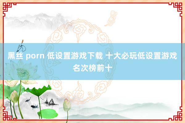 黑丝 porn 低设置游戏下载 十大必玩低设置游戏名次榜前十