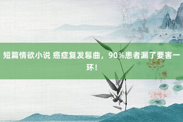 短篇情欲小说 癌症复发鬈曲，90%患者漏了要害一环！