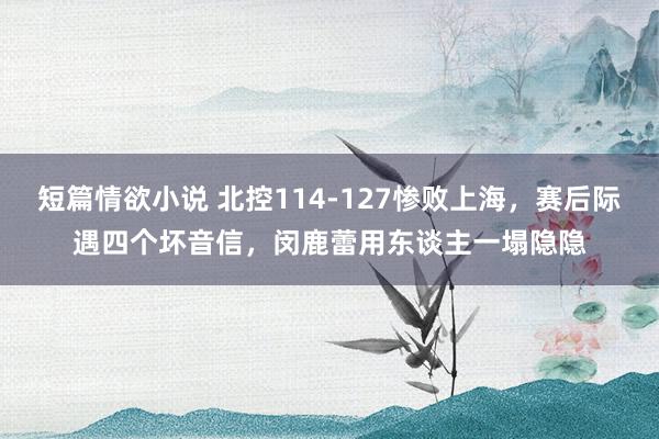 短篇情欲小说 北控114-127惨败上海，赛后际遇四个坏音信，闵鹿蕾用东谈主一塌隐隐