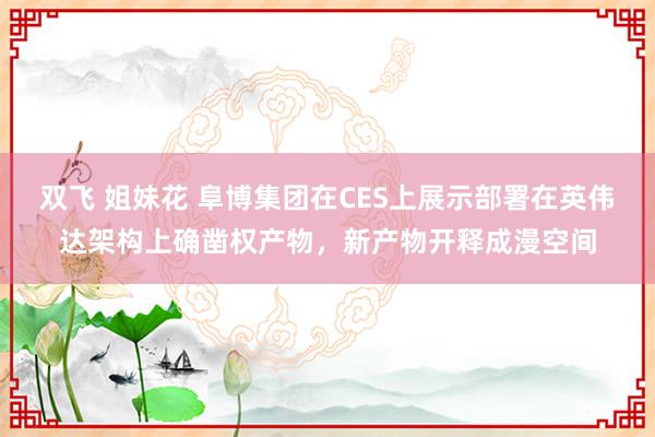 双飞 姐妹花 阜博集团在CES上展示部署在英伟达架构上确凿权产物，新产物开释成漫空间