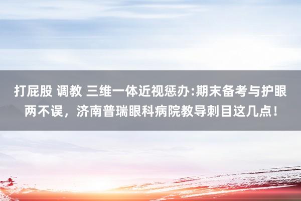 打屁股 调教 三维一体近视惩办:期末备考与护眼两不误，济南普瑞眼科病院教导刺目这几点！