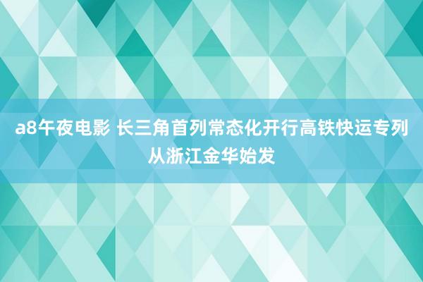 a8午夜电影 长三角首列常态化开行高铁快运专列从浙江金华始发