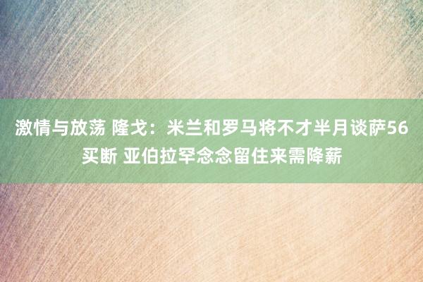 激情与放荡 隆戈：米兰和罗马将不才半月谈萨56买断 亚伯拉罕念念留住来需降薪
