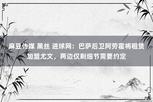麻豆传媒 黑丝 进球网：巴萨后卫阿劳霍将租赁加盟尤文，两边仅剩细节需要约定