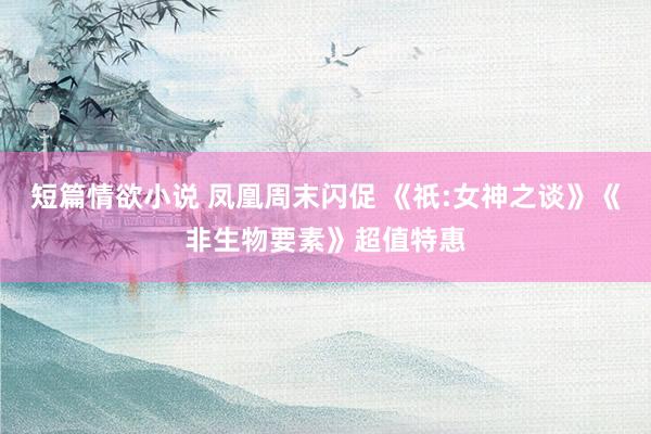 短篇情欲小说 凤凰周末闪促 《祇:女神之谈》《非生物要素》超值特惠