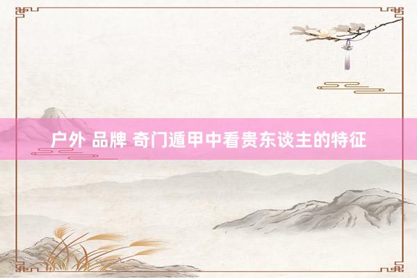 户外 品牌 奇门遁甲中看贵东谈主的特征