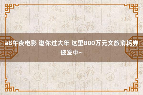 a8午夜电影 邀你过大年 这里800万元文旅消耗券披发中~