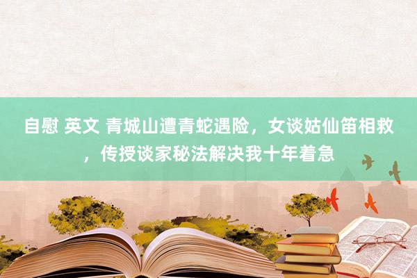 自慰 英文 青城山遭青蛇遇险，女谈姑仙笛相救，传授谈家秘法解决我十年着急