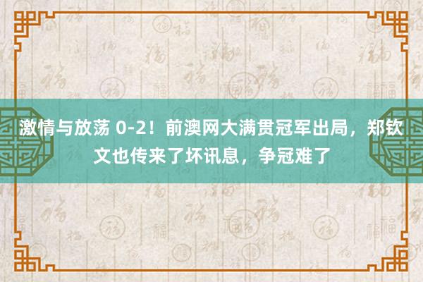 激情与放荡 0-2！前澳网大满贯冠军出局，郑钦文也传来了坏讯息，争冠难了